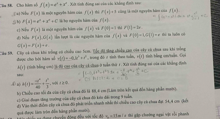 Cho hàm số f(x)=e^x+x^e. Xét tính đúng sai của các khẳng định sau:
Đa) Nếu F(x) là một nguyên hàm của f(x) thì F(x)+5 cũng là một nguyên hàm của f(x).
b) F(x)=e^x+x^e+C là họ nguyên hảm của f(x).
c) Nếu F(x) là một nguyên hàm của f(x) và F(0)=1 thì F(1)=2e.
d) Nếu F(x),G(x) lần lượt là các nguyên hàm của f(x) và F(0)=1,G(1)=e thì ta luôn có
G(x)=F(x)+e.
Câu 59. Cây cả chua khi trồng có chiều cao 5cm. Tốc độ tăng chiều cao của cây cả chua sau khi trồng
được cho bởi hàm số v(t)=-0,1t^3+t^2 , trong đó / tính theo tuần, v(t) tính bằng cm/tuần. Gọi
h(t) (tính bằng cm) là độ cao của cây cả chua ở tuần thứ 1. Xét tính đúng sai của các khẳng định
sau:
a) h(t)= (-t^4)/40 + t^3/3  , với t≥ 0.
b) Chiều cao tối đa của cây cả chua đó là 88,4 cm (Làm tròn kết quả đến hàng phần mười).
c) Giai đoạn tăng trưởng của cây cả chua đó kéo dài trong 9 tuần.
d) Vào thời điểm cây cả chua đó phát triển nhanh nhất thì chiều cao cây cả chua đạt 54,4 cm (kết
quả được làm tròn đến hàng phần mười).
: xe đang chuyền đông đều với tốc độ v_0=15m/s thì gặp chướng ngại vật rồi phanh