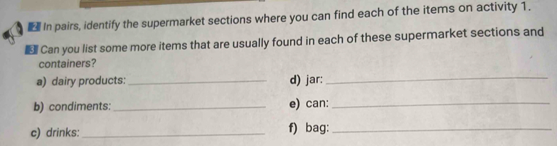 In pairs, identify the supermarket sections where you can find each of the items on activity 1. 
€ Can you list some more items that are usually found in each of these supermarket sections and 
containers? 
a) dairy products: _d) jar: 
_ 
b) condiments: _e) can:_ 
c) drinks:_ f) bag:_