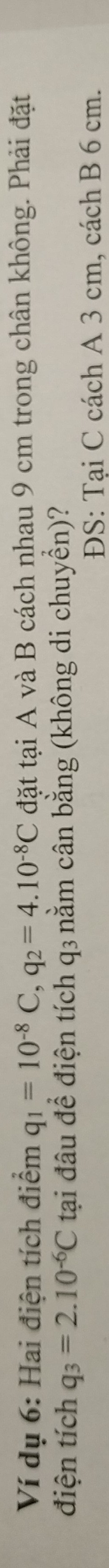 Ví dụ 6: Hai điện tích điểm q_1=10^(-8)C, q_2=4.10^(-8)C đặt tại A và B cách nhau 9 cm trong chân không. Phải đặt 
điện tích q_3=2.10^(-6)C tại đâu để điện tích q₃ nằm cân bằng (không di chuyển)? 
ĐS: Tại C cách A 3 cm, cách B 6 cm.