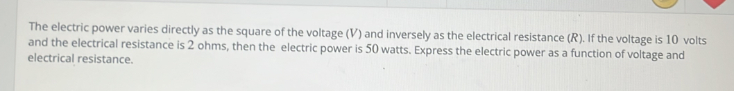 The electric power varies directly as the square of the voltage (V) and inversely as the electrical resistance (R). If the voltage is 10 volts
and the electrical resistance is 2 ohms, then the electric power is 50 watts. Express the electric power as a function of voltage and 
electrical resistance.