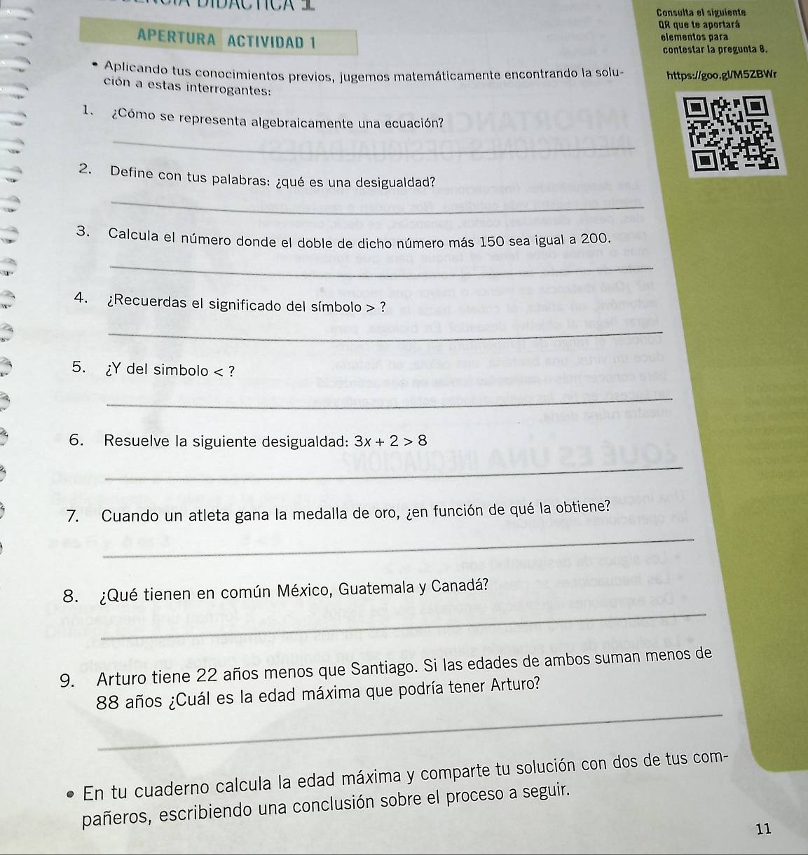 IDC TC Consulta el siguiente 
QR que te aportará 
APERTURA ACTIVIDAD 1 elementos para 
contestar la pregunta 8. 
Aplicando tus conocimientos previos, jugemos matemáticamente encontrando la solu- https://goo.gl/M5ZBWr 
ción a estas interrogantes: 
1. ¿Cómo se representa algebraicamente una ecuación? 
_ 
2. Define con tus palabras: ¿qué es una desigualdad? 
_ 
3. Calcula el número donde el doble de dicho número más 150 sea igual a 200. 
_ 
4. ¿Recuerdas el significado del símbolo ? 
_ 
5. ¿Y del simbolo < ? 
_ 
6. Resuelve la siguiente desigualdad:  3x+2>8
_ 
7. Cuando un atleta gana la medalla de oro, ¿en función de qué la obtiene? 
_ 
_ 
8. ¿Qué tienen en común México, Guatemala y Canadá? 
9. Arturo tiene 22 años menos que Santiago. Si las edades de ambos suman menos de 
_
88 años ¿Cuál es la edad máxima que podría tener Arturo? 
En tu cuaderno calcula la edad máxima y comparte tu solución con dos de tus com- 
pañeros, escribiendo una conclusión sobre el proceso a seguir. 
11