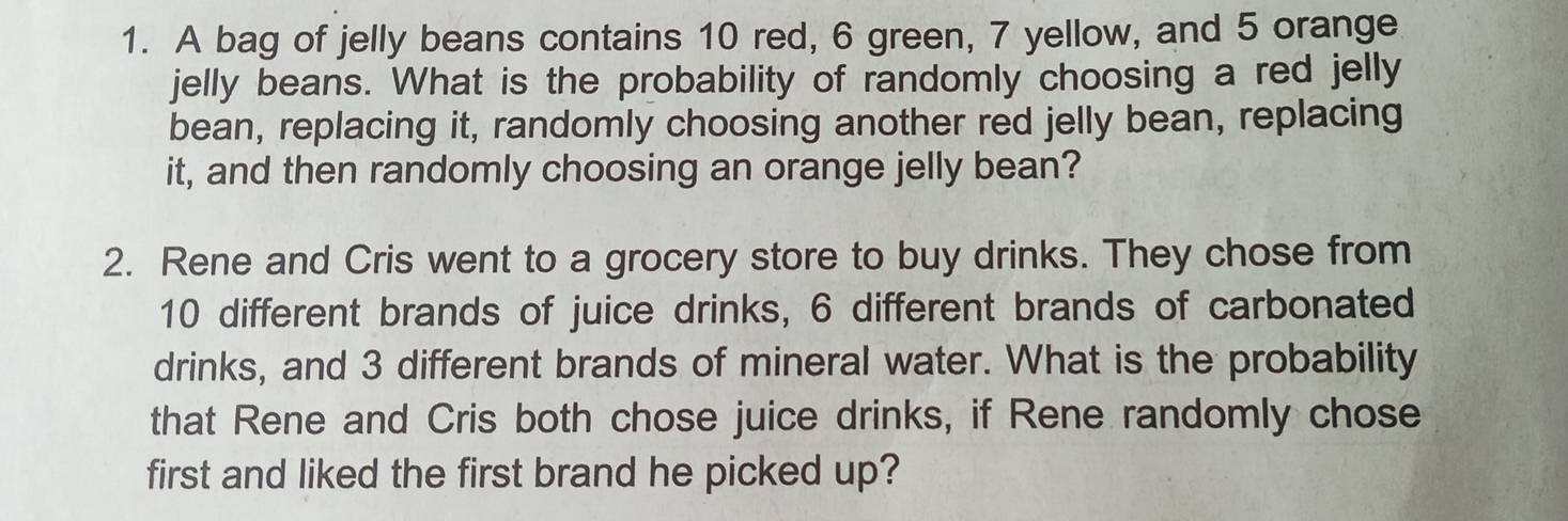 A bag of jelly beans contains 10 red, 6 green, 7 yellow, and 5 orange 
jelly beans. What is the probability of randomly choosing a red jelly 
bean, replacing it, randomly choosing another red jelly bean, replacing 
it, and then randomly choosing an orange jelly bean? 
2. Rene and Cris went to a grocery store to buy drinks. They chose from
10 different brands of juice drinks, 6 different brands of carbonated 
drinks, and 3 different brands of mineral water. What is the probability 
that Rene and Cris both chose juice drinks, if Rene randomly chose 
first and liked the first brand he picked up?