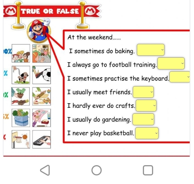 TRUE OR FALSE M
At the weekend......
(-3,4)
0% I sometimes do baking. □  
I always go to football training. □
%
I sometimes practise the keyboard. .□°
1%
I usually meet friends. □ 
I hardly ever do crafts.
i %
I usually do gardening.
□ 
I never play basketball. □ 