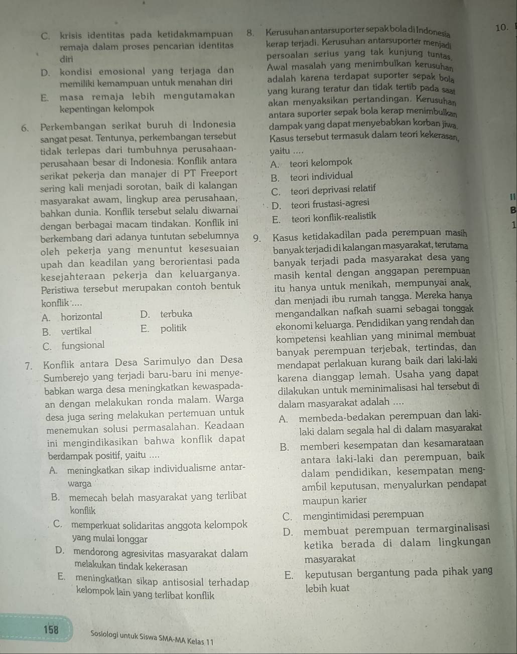 C. krisis identitas pada ketidakmampuan 8. Kerusuhan antarsuporter sepak bola di Indonesia 10.
remaja dalam proses pencarian identitas kerap terjadi. Kerusuhan antarsuporter menjadi
diri persoalan serius yang tak kunjung tuntas.
D. kondisi emosional yang terjaga dan Awal masalah yang menimbulkan kerusuhan
memiliki kemampuan untuk menahan diri adalah karena terdapat suporter sepak bol
E. masa remaja lebih mengutamakan yang kurang teratur dan tidak tertib pada saat
kepentingan kelompok akan menyaksikan pertandingan. Kerusuhan
antara suporter sepak bola kerap menimbulkan
6. Perkembangan serikat buruh di Indonesia dampak yang dapat menyebabkan korban jiwa
sangat pesat. Tentunya, perkembangan tersebut Kasus tersebut termasuk dalam teori kekerasan,
tidak terlepas dari tumbuhnya perusahaan- yaitu ....
perusahaan besar di Indonesia. Konflik antara A. teori kelompok
serikat pekerja dan manajer di PT Freeport
sering kali menjadi sorotan, baik di kalangan B. teori individual
masyarakat awam, lingkup area perusahaan, C. teori deprivasi relatif
bahkan dunia. Konflik tersebut selalu diwarnai D. teori frustasi-agresi
B
dengan berbagai macam tindakan. Konflik ini E. teori konflik-realistik
1
berkembang dari adanya tuntutan sebelumnya 9. Kasus ketidakadilan pada perempuan masih
oleh pekerja yang menuntut kesesuaian banyak terjadi di kalangan masyarakat, terutama
upah dan keadilan yang berorientasi pada banyak terjadi pada masyarakat desa yang
kesejahteraan pekerja dan keluarganya. masih kental dengan anggapan perempuan
Peristiwa tersebut merupakan contoh bentuk itu hanya untuk menikah, mempunyai anak,
konflik ...
dan menjadi ibu rumah tangga. Mereka hanya
A. horizontal D. terbuka mengandalkan nafkah suami sebagai tonggak
B. vertikal E. politik ekonomi keluarga. Pendidikan yang rendah dan
C. fungsional kompetensi keahlian yang minimal membuat
banyak perempuan terjebak, tertindas, dan
7. Konflik antara Desa Sarimulyo dan Desa mendapat perlakuan kurang baik dari laki-laki
Sumberejo yang terjadi baru-baru ini menye- karena dianggap lemah. Usaha yang dapat
babkan warga desa meningkatkan kewaspada- dilakukan untuk meminimalisasi hal tersebut di
an dengan melakukan ronda malam. Warga dalam masyarakat adalah ....
desa juga sering melakukan pertemuan untuk A. membeda-bedakan perempuan dan laki-
menemukan solusi permasalahan. Keadaan
laki dalam segala hal di dalam masyarakat
ini mengindikasikan bahwa konflik dapat B. memberi kesempatan dan kesamarataan
berdampak positif, yaitu ....
A. meningkatkan sikap individualisme antar- antara laki-laki dan perempuan, baik
dalam pendidikan, kesempatan meng-
warga ambil keputusan, menyalurkan pendapat
B. memecah belah masyarakat yang terlibat
konflik maupun karier
C. memperkuat solidaritas anggota kelompok C. mengintimidasi perempuan
yang mulai longgar D. membuat perempuan termarginalisasi
ketika berada di dalam lingkungan
D. mendorong agresivitas masyarakat dalam
masyarakat
melakukan tindak kekerasan
E. meningkatkan sikap antisosial terhadap
E. keputusan bergantung pada pihak yang
kelompok lain yang terlibat konflik
lebih kuat
158 Sosiologi untuk Siswa SMA-MA Kelas 11