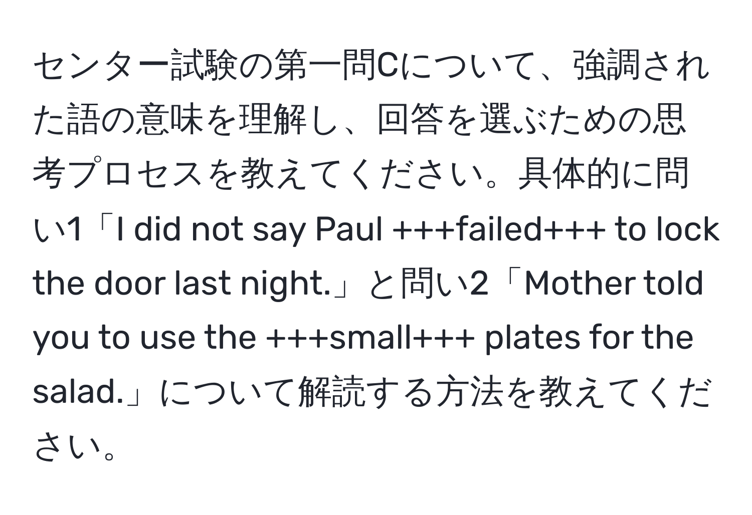 センター試験の第一問Cについて、強調された語の意味を理解し、回答を選ぶための思考プロセスを教えてください。具体的に問い1「I did not say Paul +++failed+++ to lock the door last night.」と問い2「Mother told you to use the +++small+++ plates for the salad.」について解読する方法を教えてください。