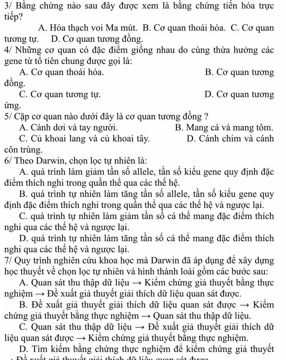 3/ Bằng chứng nào sau đây được xem là bằng chứng tiến hóa trực
tiếp?
A. Hóa thạch voi Ma mút. B. Cơ quan thoái hóa. C. Cơ quan
tương tự. D. Cơ quan tương đồng.
4/ Những cơ quan có đặc điểm giống nhau do cùng thừa hưởng các
gene từ tổ tiên chung được gọi là:
A. Cơ quan thoái hóa. B. Cơ quan tương
đồng.
C. Cơ quan tương tự. D. Cơ quan tương
ứng.
5/ Cặp cơ quan nào dưới đây là cơ quan tương đồng ?
A. Cánh dơi và tay người. B. Mang cá và mang tôm.
C. Củ khoai lang và củ khoai tây. D. Cánh chim và cánh
côn trùng.
6/ Theo Darwin, chọn lọc tự nhiên là:
A. quá trình làm giảm tần số allele, tần số kiểu gene quy định đặc
điểm thích nghi trong quần thể qua các thế hệ.
B. quá trình tự nhiên làm tăng tần số allele, tần số kiểu gene quy
định đặc điểm thích nghi trong quần thể qua các thế hệ và ngược lại.
C. quá trình tự nhiên làm giảm tần số cá thể mang đặc điểm thích
nghi qua các thế hệ và ngược lại.
D. quá trình tự nhiên làm tăng tần số cá thể mang đặc điểm thích
nghi qua các thể hệ và ngược lại.
7/ Quy trình nghiên cứu khoa học mà Darwin đã áp dụng để xây dựng
học thuyết về chọn lọc tự nhiên và hình thành loài gồm các bước sau:
A. Quan sát thu thập dữ liệu → Kiểm chứng giả thuyết bằng thực
nghiệm → Đề xuất giả thuyết giải thích dữ liệu quan sát được.
B. Đề xuất giả thuyết giải thích dữ liệu quan sát được → Kiểm
chứng giả thuyết bằng thực nghiệm → Quan sát thu thập dữ liệu.
C. Quan sát thu thập dữ liệu → Đề xuất giả thuyết giải thích dữ
liệu quan sát được → Kiểm chứng giả thuyết bằng thực nghiệm.
D. Tìm kiếm bằng chứng thực nghiệm để kiểm chứng giả thuyết
1 ' − 1.