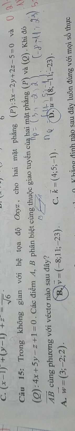 C. (x-1)'+(y-1)+z'=frac sqrt(6)·
6
Câu 15: Trong không gian với hệ tọa độ Oxyz, cho hai mặt phẳng (P):3x-2y+2z-5=0 và
(2) :4x+5y-z+1=0. Các điểm A, B phân biệt cùng thuộc giao tuyến của hai mặt phẳng (P) và (Q) . Khi đó
B A
vector AB cùng phương với véctơ nào sau đây?
A. vector w=(3;-2;2).
B vector v=(-8;11;-23). C. vector k=(4;5;-1). D. u=(8;-11;-23). 
Khẳng định nào sau đây luôn đúng với mọi số thực