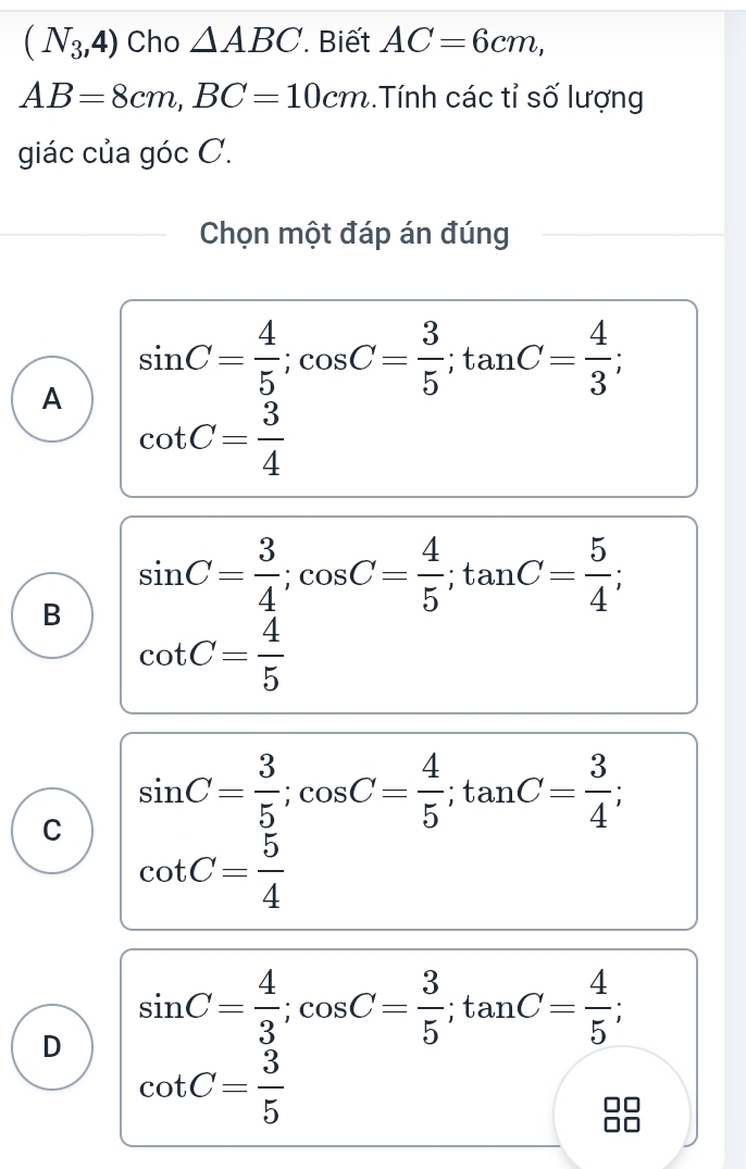 (N_3,4) Cho △ ABC Biết AC=6cm,
AB=8cm, BC=10cm..Tính các tỉ số lượng
giác của góc C.
Chọn một đáp án đúng
A sin C= 4/5 ; cos C= 3/5 ; tan C= 4/3 
cot C= 3/4 
B sin C= 3/4 ; cos C= 4/5 ; tan C= 5/4 
cot C= 4/5 
C sin C= 3/5 ; cos C= 4/5 ; tan C= 3/4 
cot C= 5/4 
D sin C= 4/3 ; cos C= 3/5 ; tan C= 4/5 ;
cot C= 3/5 