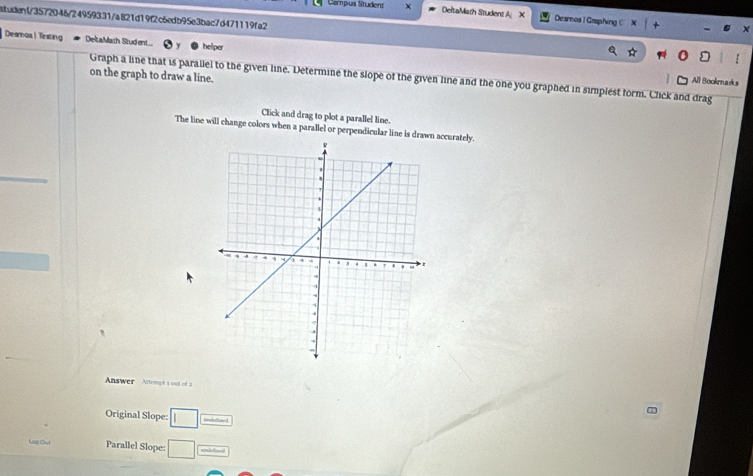 Campus Student DeltaMath Student A X Deamos | Gmphing ( 
ituden1/3572046/24959331/a821d19f2c6edb95e3bac7d471119fa2 
Desmos | Teating DeltaMath Student.... helper 
on the graph to draw a line. 
Graph a line that is parallel to the given line. Determine the slope of the given line and the one you graphed in simplest form. Click and drag 
All Bookmnarks 
Click and drag to plot a parallel line. 
The line will change colors when a parallel or perpendicular line is draaccurately. 
Answer Attempt 1 out of 2 
Original Slope: □ undefined 
Lag Out Parallel Slope: □ undettoed