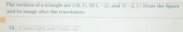 The vertices of a triangle are L(0,1), M(1,-2) , and N(-2,1). Draw the figure 
and its image after the translation.
14. 2 units right and 3 units up