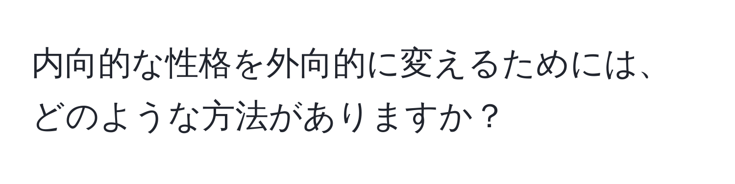 内向的な性格を外向的に変えるためには、どのような方法がありますか？