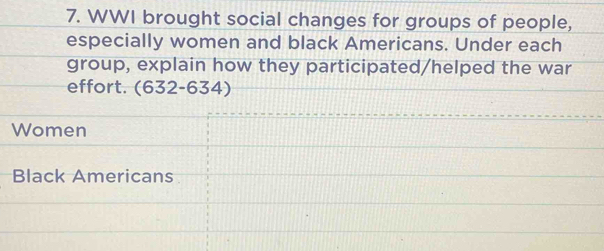 WWI brought social changes for groups of people, 
especially women and black Americans. Under each 
group, explain how they participated/helped the war 
effort. (632-634) 
Women 
Black Americans