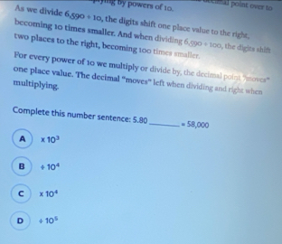 mying by powers of 10. a tceimal point over to 
As we divide 6,590 +10 , the digits shift one place value to the right ,
becoming 10 times smaller. And when dividing 6,590 / 100 . s, the digits shift
two places to the right, becoming t00 times smaller.
For every power of 10 we multiply or divide by, the decimal point "moves'
one place value. The decimal “moves” left when dividing and right when
multiplying
Complete this number sentence: 5.80 _  =58,000
A * 10^3
B +10^4
C * 10^4
D +10^5