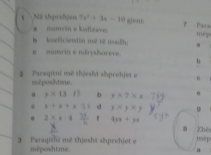 shprehjen 7x^3+3x-10 gieni: 7 Para 
a numrín e kufizave; é 
b koeficientin më të madh; 
a 
e numrin e ndryshoreve. 
b 
2 Paraqitni më thjesht shprehjet 
mëposhtme. 
c 
a y* 13 b y* 7* x
e 
e x + x + x 3 < d  y* y* y g 
e 2* x:4  f 4yx+yx
8 Zbër 
3 Paraqitni më thjesht shprehjet e mëp 
mposhtme. a