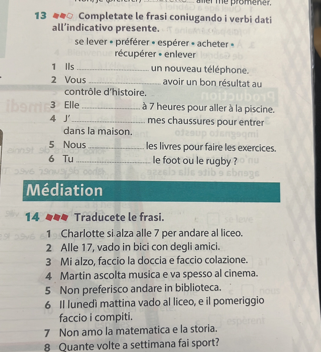 aller me promener. 
13 Completate le frasi coniugando i verbi dati 
all’indicativo presente. 
se lever » préférer • espérer » acheter » 
récupérer • enlever 
1 Ils _un nouveau téléphone. 
2 Vous _avoir un bon résultat au 
contrôle d'histoire. 
3 Elle _à 7 heures pour aller à la piscine. 
4 J' _mes chaussures pour entrer 
dans la maison. 
5 Nous _les livres pour faire les exercices. 
6 Tu _le foot ou le rugby ? 
Médiation 
14 T Traducete le frasi. 
1 Charlotte si alza alle 7 per andare al liceo. 
2 Alle 17, vado in bici con degli amici. 
3 Mi alzo, faccio la doccia e faccio colazione. 
4 Martin ascolta musica e va spesso al cinema. 
5 Non preferisco andare in biblioteca. 
6 Il lunedì mattina vado al liceo, e il pomeriggio 
faccio i compiti. 
7 Non amo la matematica e la storia. 
8 Quante volte a settimana fai sport?