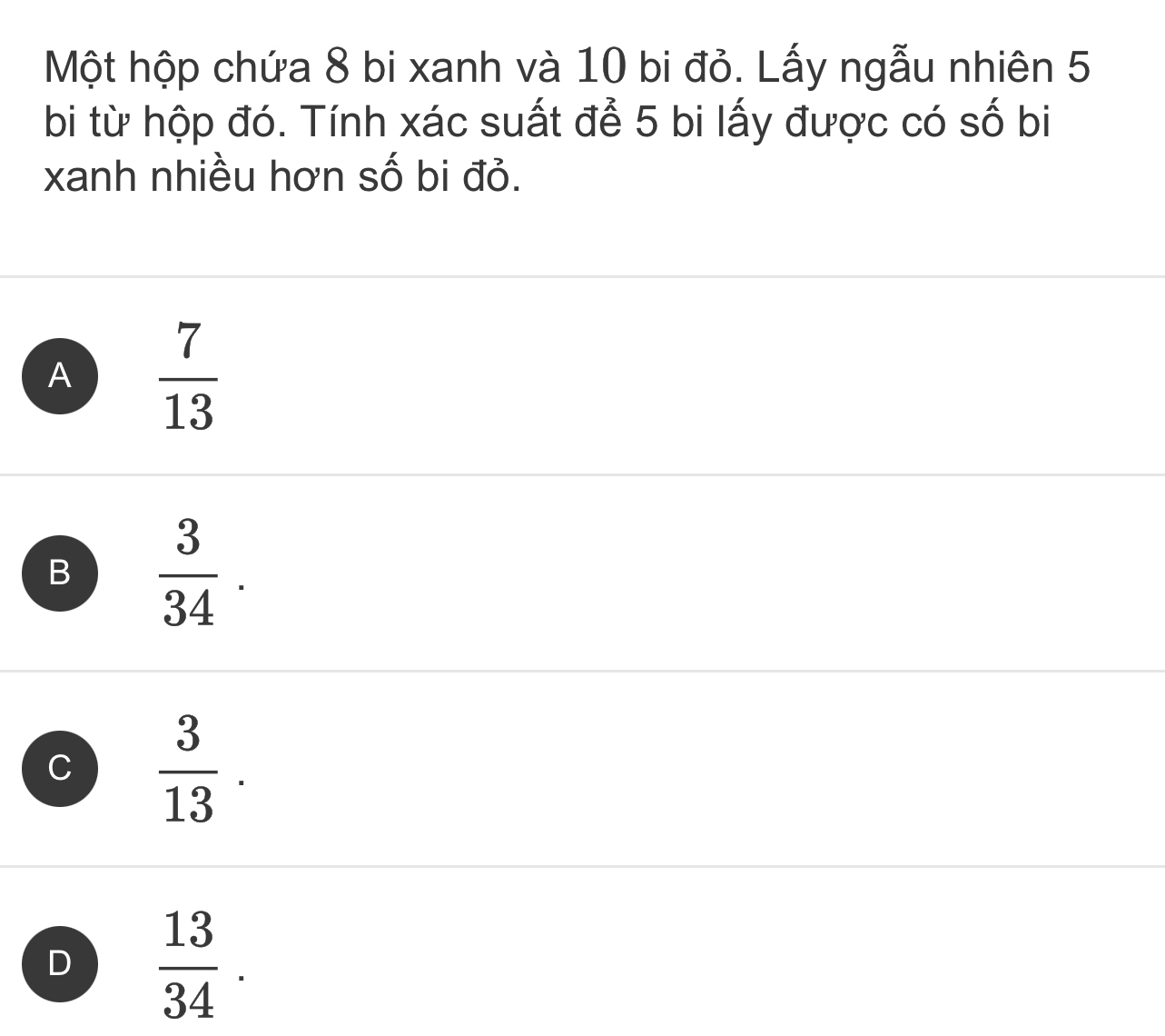 Một hộp chứa 8 bi xanh và 10 bi đỏ. Lấy ngẫu nhiên 5
bi từ hộp đó. Tính xác suất để 5 bi lấy được có số bi
xanh nhiều hơn số bi đỏ.
A  7/13 
B  3/34 .
C  3/13 .
D  13/34 .