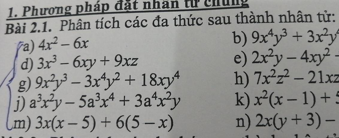 Phương pháp đặt nhần từ chứng 
Bài 2.1. Phân tích các đa thức sau thành nhân tử: 
7a) 4x^2-6x
b) 9x^4y^3+3x^2y^4
d) 3x^3-6xy+9xz
e) 2x^2y-4xy^2-
g) 9x^2y^3-3x^4y^2+18xy^4
h) 7x^2z^2-21xz
j) a^3x^2y-5a^3x^4+3a^4x^2y k) x^2(x-1)+5
,m) 3x(x-5)+6(5-x) n) 2x(y+3)-