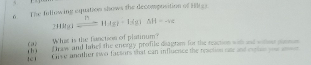 The following equation shows the decomposition of Hkg r
2HI(g)leftharpoons H(g)(g)+I_2(g)Delta H=sim ve
( a) What is the function of platinum? 
(b) Draw and label the energy profile diagram for the reaction with and withour plarmum 
(e) Give another two factors that can influence the reaction rate and explain your ammer