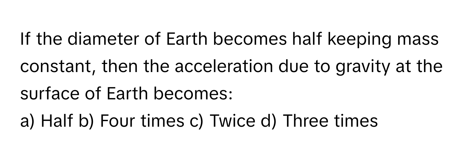 If the diameter of Earth becomes half keeping mass constant, then the acceleration due to gravity at the surface of Earth becomes:

a) Half b) Four times c) Twice d) Three times