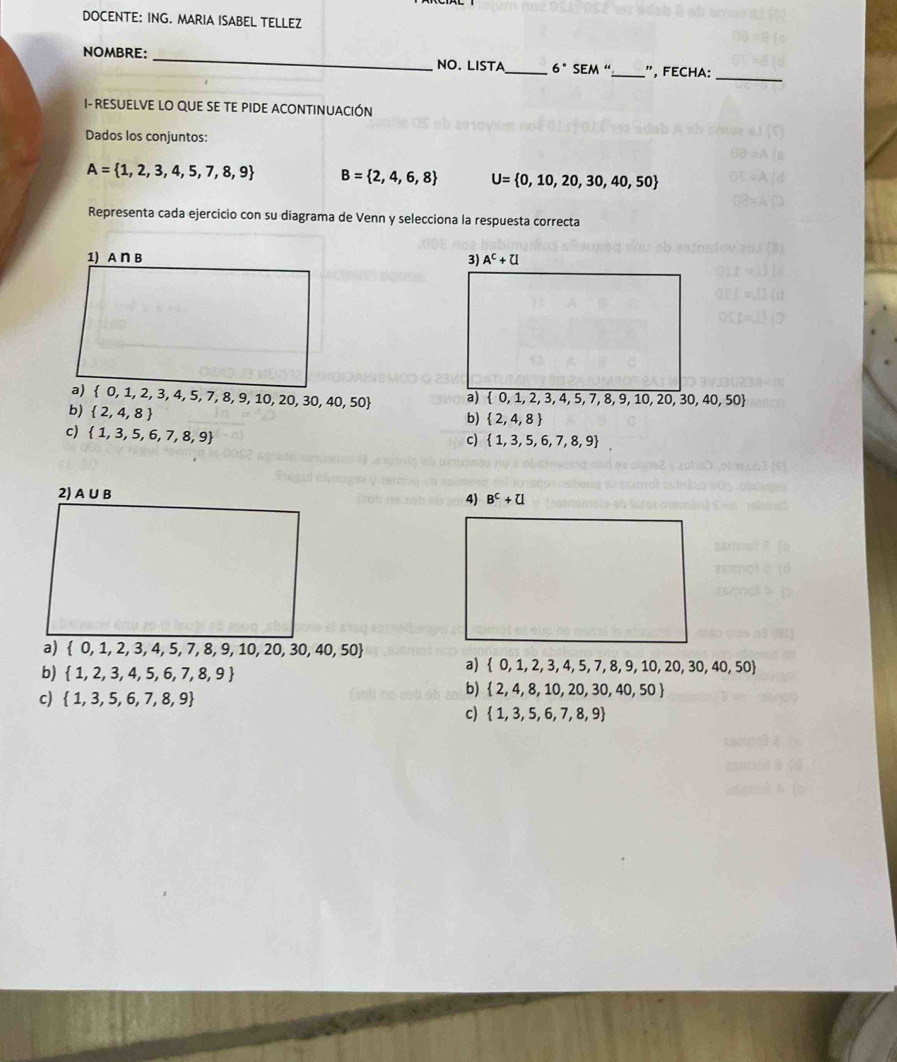 DOCENTE: ING. MARIA ISABEL TELLEZ
NOMBRE: _NO. LISTA_ 6°SEM'' _", FECHA:_
- RESUELVE LO QUE SE TE PIDE ACONTINUACIÓN
Dados los conjuntos:
A= 1,2,3,4,5,7,8,9 B= 2,4,6,8 U= 0,10,20,30,40,50
Representa cada ejercicio con su diagrama de Venn y selecciona la respuesta correcta
 0,1,2,3,4,5,7,8,9,10,20,30,40,50
b)  2,4,8
b)  2,4,8
c)  1,3,5,6,7,8,9
c)  1,3,5,6,7,8,9
a)  0,1,2,3,4,5,7,8,9,10,20,30,40,50
b)  1,2,3,4,5,6,7,8,9
a)  0,1,2,3,4,5,7,8,9,10,20,30,40,50
c)  1,3,5,6,7,8,9
b)  2,4,8,10,20,30,40,50
c)  1,3,5,6,7,8,9