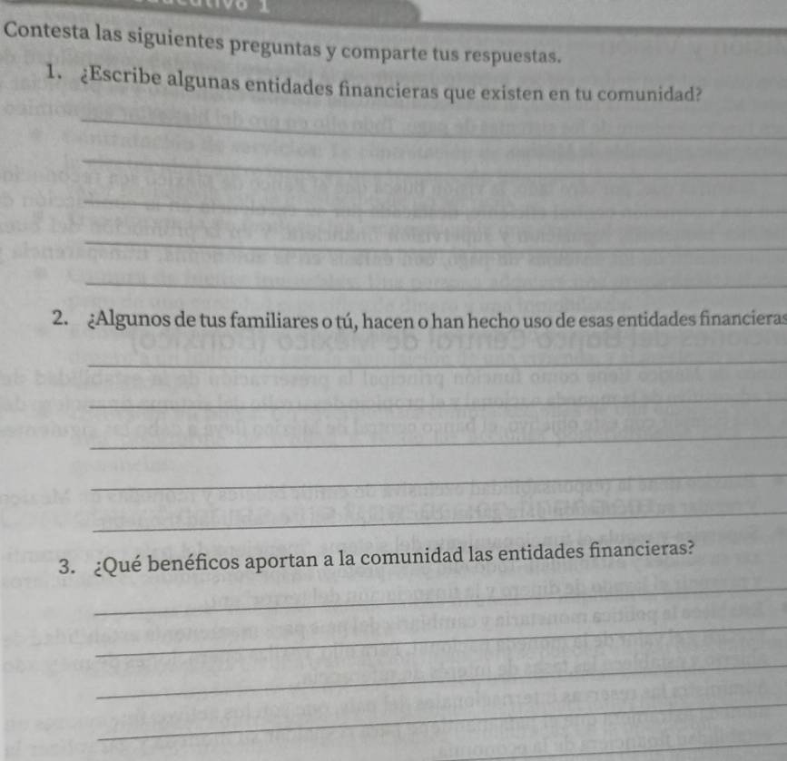 Contesta las siguientes preguntas y comparte tus respuestas. 
1. ¿Escribe algunas entidades financieras que existen en tu comunidad? 
_ 
_ 
_ 
_ 
_ 
2. Algunos de tus familiares o tú, hacen o han hecho uso de esas entidades financieras 
_ 
_ 
_ 
_ 
_ 
_ 
3. ¿Qué benéficos aportan a la comunidad las entidades financieras? 
_ 
_ 
_ 
_
