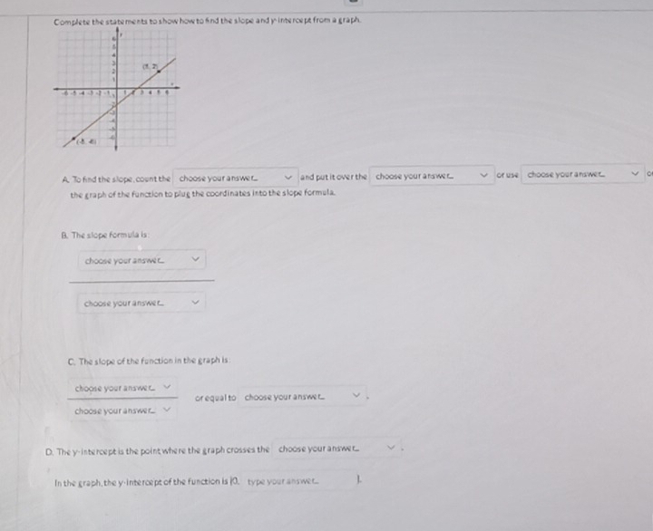 Complete the statements to show how to find the slope and y intercept from a graph.
A. To find the slope, count the choose your answer.... and put it over the choose your answer... or use choose your answer.. 。
the graph of the function to plug the coordinates into the slope formula.
B. The slope formula is:
choose your answe r...
choose your answer..
C. The slope of the fenction in the graph is
choose your answer...
or equal to choose your answr... .
choose your answer...
D. They-intercept is the point where the graph crosses the choose your answer...
In the graph, the y-intercept of the function is (0. type your answet.. L