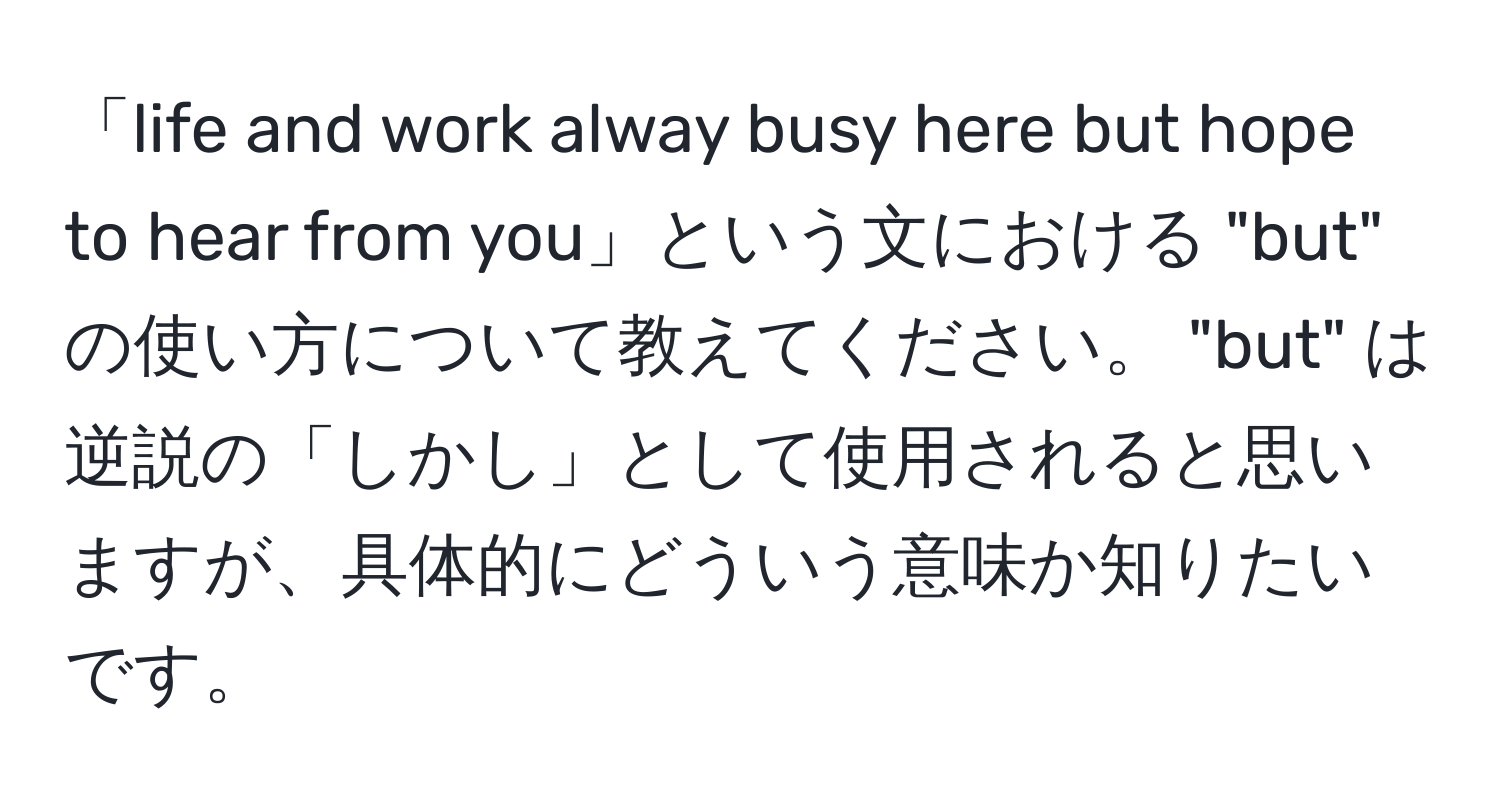 「life and work alway busy here but hope to hear from you」という文における "but" の使い方について教えてください。 "but" は逆説の「しかし」として使用されると思いますが、具体的にどういう意味か知りたいです。