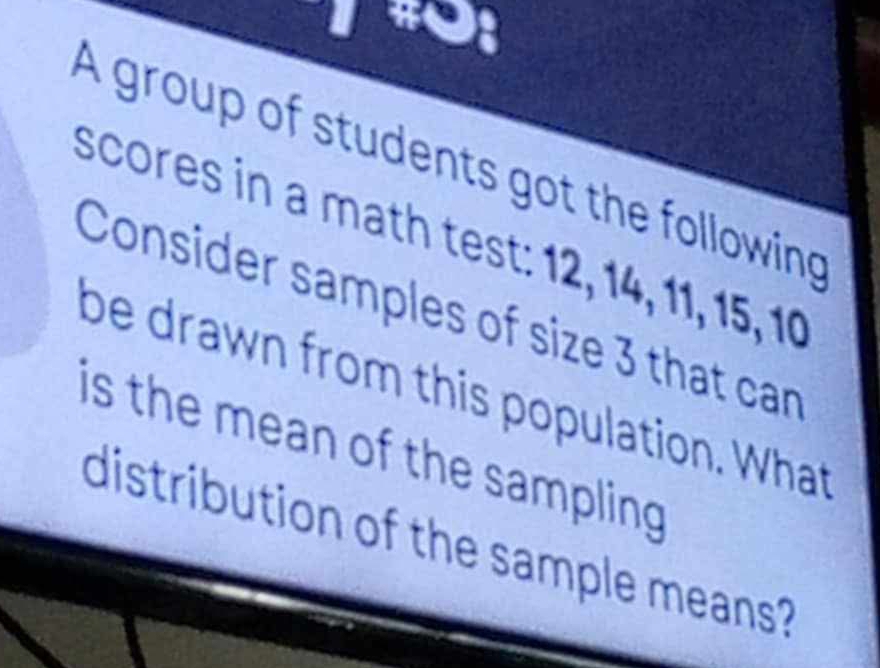 A group of students got the following 
scores in a math test: 12, 14, 11, 15, 10
Consider samples of size 3 that can 
be drawn from this population. What 
is the mean of the sampling 
distribution of the sample means?