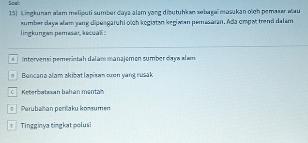 Soal:
15) Lingkunan alam meliputi sumber daya alam yang dibutuhkan sebagai masukan oleh pemasar atau
sumber daya alam yang dipengaruhi oleh kegiatan kegiatan pemasaran. Ada empat trend dalam
lingkungan pemasar, kecuali :
A Intervensi pemerintah dalam manajemen sumber daya alam
€ Bencana alam akibat lapisan ozon yang rusak
c Keterbatasan bahan mentah
D Perubahan perilaku konsumen
€ Tingginya tingkat polusi