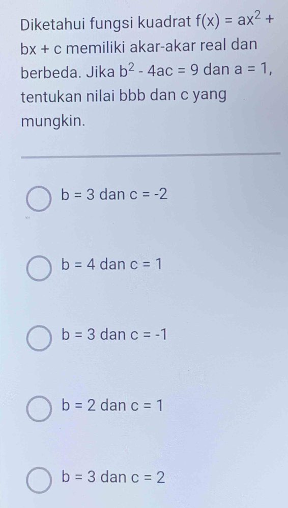 Diketahui fungsi kuadrat f(x)=ax^2+
bx+c memiliki akar-akar real dan
berbeda. Jika b^2-4ac=9 dan a=1, 
tentukan nilai bbb dan c yang
mungkin.
b=3 dan c=-2
b=4 dan c=1
b=3 dan c=-1
b=2 dan c=1
b=3 dan c=2