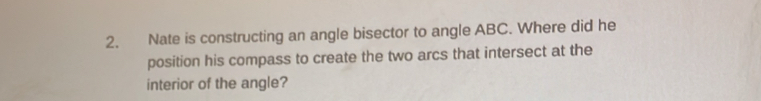 Nate is constructing an angle bisector to angle ABC. Where did he 
position his compass to create the two arcs that intersect at the 
interior of the angle?