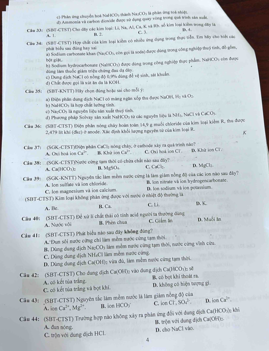 c) Phản ứng chuyển hoá NaHCO3 thành Na_2CO_3 là phản ứng toả nhiệt.
d) Ammonia và carbon dioxide được sử dụng quay vòng trong quá trình sản xuất.
Câu 33: (SBT-CTST) Cho dãy các kim loại: Li, Na, Al, Ca,KvaRb S. số kim loại kiềm trong dãy là
A. 1. B. 2. C. 3. D. 4.
Câu 34: (SBT-CTST) Hợp chất của kim loại kiểm có nhiều ứng dụng trong thực tiễn. Em hãy cho biết các
phát biểu sau dúng hay sai
a) Sodium carbonate khan (Na_2CO_3 , còn gọi là soda) được dùng trong công nghiệp thuỷ tinh, đồ gốm,
bột giặt,.
b) Sodium hydrocarbonate (NaHCO₃) được dùng trong công nghiệp thực phẩm. NaHCO₃ còn được
dùng làm thuốc giảm triệu chứng đau dạ dày.
c) Dung dịch NaCl có nồng độ 0,9% dùng đề vệ sinh, sát khuẩn.
d) Chất được gọi là xút ăn da là KOH.
Câu 35: (SBT-KNTT) Hãy chọn đúng hoặc sai cho mỗi ý:
a) Điện phân dung dịch NaCl có màng ngăn xốp thu được NaOH, H_2 và O_2.
b) Na HCO_3 là hợp chất lưỡng tính.
c) Na_2CO_3 là nguyên liệu sản xuất thuỷ tinh.
d) Phương pháp Solvay sản xuất NaHCO3 từ các nguyên liệu là NH₃, NaCl và CaCC O3.
Câu 36: (SBT-CTST) Điện phân nóng chảy hoàn toàn 14,9 g muối chloride của kim loại kiềm R, thu được
2,479 lít khí (đkc) ở anode. Xác định khối lượng nguyên tử của kim loại R.
K
Câu 37: (SGK-CTST)Điện phân CaCl₂ nóng chảy, ở cathode xảy ra quá trình nào?
A. Oxi hoá ion Ca^(2+). B. Khử ion Ca^(2+). C. odot xi i hoá ion Cl . D. Khử ion Cl
Câu 38: :  (SGK-CTST)Nước cứng tạm thời có chứa chất nào sau đây?
A. Ca(HCO_3)_2 B. MgSO_4. C. CaCl_2 D. MgCl_2.
Câu 39: :(SGK-KNTT) Nguyên tắc làm mềm nước cứng là làm giảm nồng độ của các ion nào sau đây?
A. lon sulfate và ion chloride. B. lon nitrate và ion hydrogencarbonate.
C. lon magnesium và ion calcium. D. lon sodium và ion potassium.
(SBT-CTST) Kim loại không phản ứng được với nước ở nhiệt độ thường là
A. Be. B. Ca.
C. Li. D. K.
Câu 40: (SBT-CTST) Để xử lí chất thải có tính acid người ta thường dùng
A. Nước vôi B. Phèn chua C. Giấm ăn D. Muối ăn
Câu 41: (SBT-CTST) Phát biểu nào sau đây không đúng?
A. Đun sôi nước cứng chỉ làm mềm nước cứng tạm thời.
B. Dùng dung dịch Na_2CO_3 làm mềm nước cứng tạm thời, nước cứng vĩnh cửu.
C. Dùng dung dịch NH₄Cl làm mềm nước cứng.
D. Dùng dung dịch Ca(OH) 2 vừa đủ, làm mềm nước cứng tạm thời.
Câu 42: (SBT-CTST) Cho dung dịch Ca(OH)_2 vào dung dịch Ca(HCO_3) sẽ
A. có kết tủa trắng. B. có bọt khí thoát ra.
C. có kết tủa trắng và bọt khí. D. không có hiện tượng gì.
Câu 43: (SBT-CTST) Nguyên tắc làm mềm nước là làm giảm nồng độ của
A. ion Ca^(2+),Mg^(2+). B. ion HCO_3^(- C. ion CI^-), SO_4^((2-). D. ion Ca^2+).
Câu 44: (SBT-CTST) Trường hợp nào không xảy ra phản ứng đối với dung dịch Ca(HCO_3) 2 khi
A. đun nóng. B. trộn với dung dịch Ca(OH)_2
C. trộn với dung dịch HCl. D. cho NaCl vào.
4