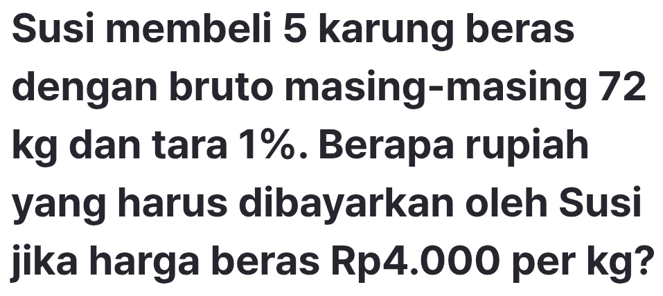 Susi membeli 5 karung beras 
dengan bruto masing-masing 72
kg dan tara 1%. Berapa rupiah 
yang harus dibayarkan oleh Susi 
jika harga beras Rp4.000 per kg?