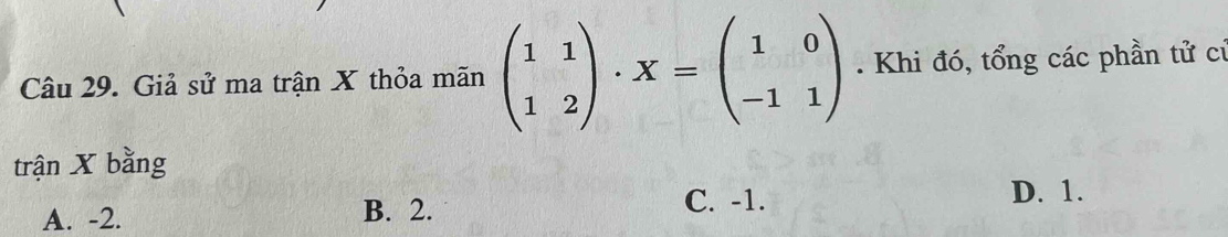 Giả sử ma trận X thỏa mãn beginpmatrix 1&1 1&2endpmatrix · X=beginpmatrix 1&0 -1&1endpmatrix. Khi đó, tổng các phần tử cú
trận X bằng
D. 1.
A. -2. B. 2.
C. -1.