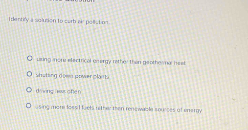 Identify a solution to curb air pollution.
using more electrical energy rather than geothermal heat
shutting down power plants
driving less often
using more fossil fuels rather than renewable sources of energy