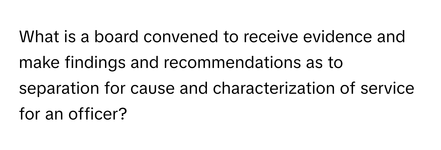 What is a board convened to receive evidence and make findings and recommendations as to separation for cause and characterization of service for an officer?