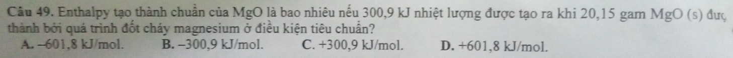 Enthalpy tạo thành chuần của MgO là bao nhiêu nếu 300, 9 kJ nhiệt lượng được tạo ra khi 20, 15 gam N 1gO (s) đưç
thành bởi quá trình đốt cháy magnesium ở điều kiện tiêu chuẩn?
A. -601,8 kJ/mol. B. -300,9 kJ/mol. C. +300, 9 kJ/mol. D. +601, 8 kJ/mol.