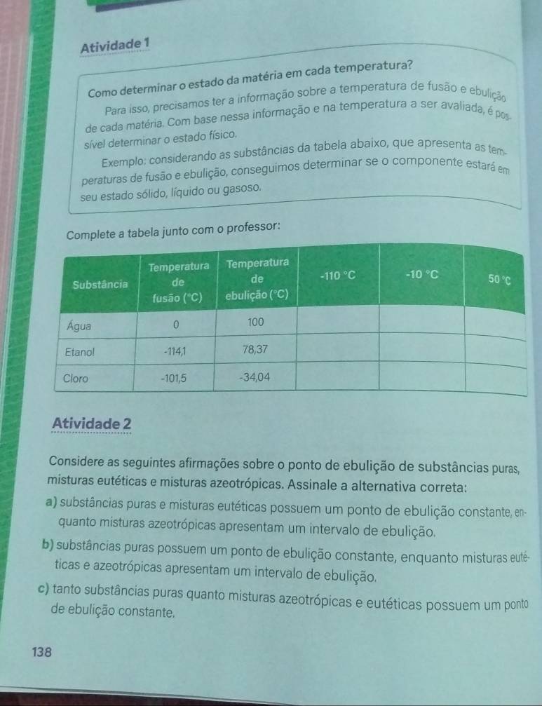 Atividade 1
Como determinar o estado da matéria em cada temperatura?
Para isso, precisamos ter a informação sobre a temperatura de fusão e ebulição
de cada matéria. Com base nessa informação e na temperatura a ser avaliada, é pos
sível determinar o estado físico.
Exemplo; considerando as substâncias da tabela abaixo, que apresenta as tem-
peraturas de fusão e ebulição, conseguimos determinar se o componente estará em
seu estado sólido, líquido ou gasoso.
la junto com o professor:
Atividade 2
Considere as seguintes afirmações sobre o ponto de ebulição de substâncias puras,
misturas eutéticas e misturas azeotrópicas. Assinale a alternativa correta:
a) substâncias puras e misturas eutéticas possuem um ponto de ebulição constante, en-
quanto misturas azeotrópicas apresentam um intervalo de ebulição.
b) substâncias puras possuem um ponto de ebulição constante, enquanto misturas euté-
ticas e azeotrópicas apresentam um intervalo de ebulição.
c) tanto substâncias puras quanto misturas azeotrópicas e eutéticas possuem um ponto
de ebulição constante.
138