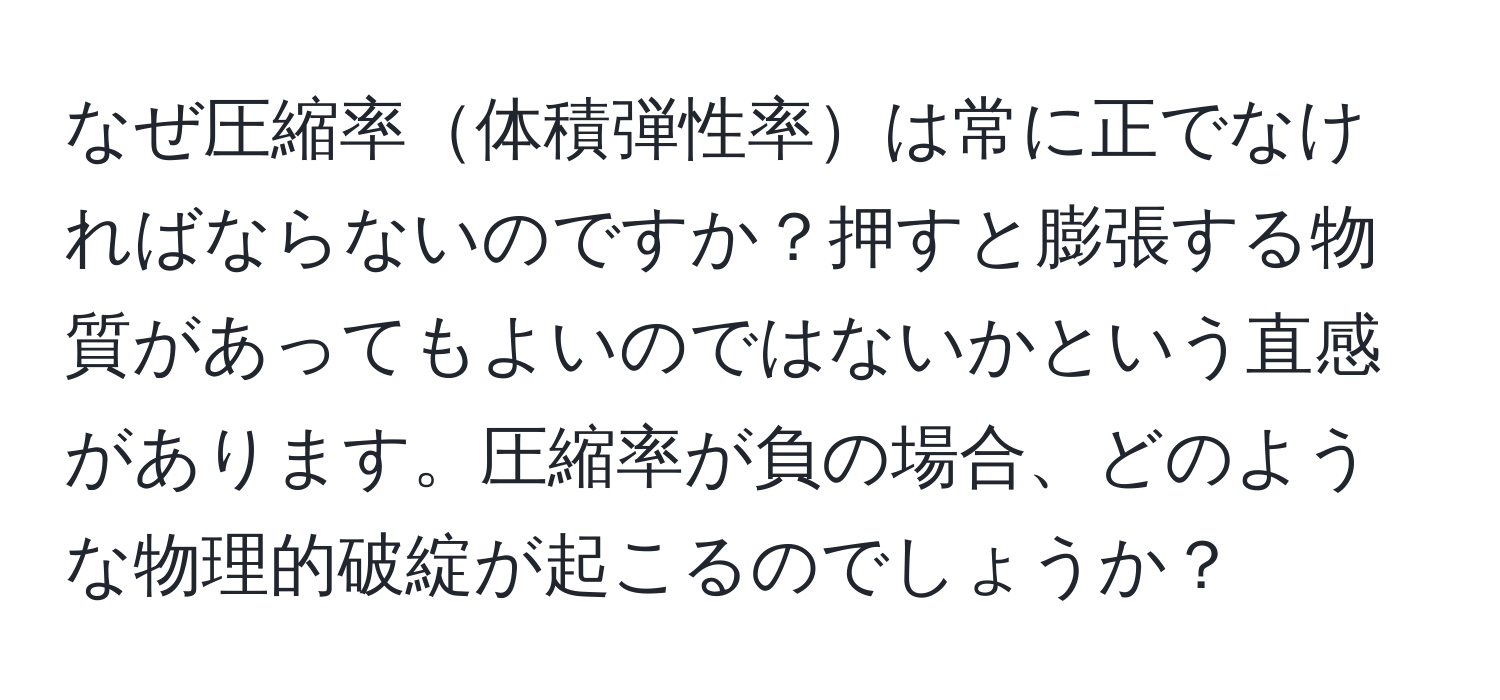 なぜ圧縮率体積弾性率は常に正でなければならないのですか？押すと膨張する物質があってもよいのではないかという直感があります。圧縮率が負の場合、どのような物理的破綻が起こるのでしょうか？