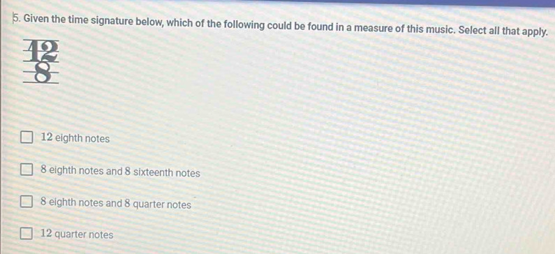 Given the time signature below, which of the following could be found in a measure of this music. Select all that apply.
12 eighth notes
8 eighth notes and 8 sixteenth notes
8 eighth notes and 8 quarter notes
12 quarter notes