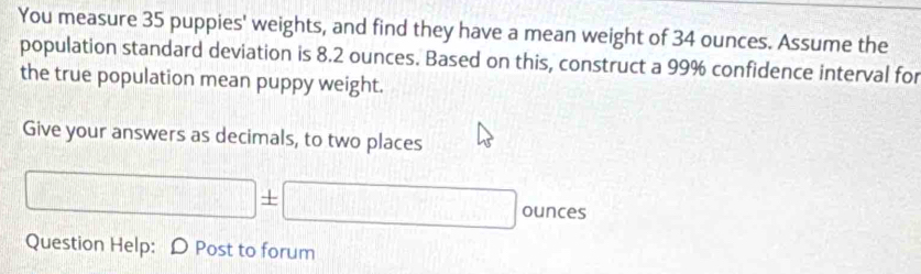 You measure 35 puppies' weights, and find they have a mean weight of 34 ounces. Assume the 
population standard deviation is 8.2 ounces. Based on this, construct a 99% confidence interval for 
the true population mean puppy weight. 
Give your answers as decimals, to two places
□ ± □ ounces
Question Help: D Post to forum