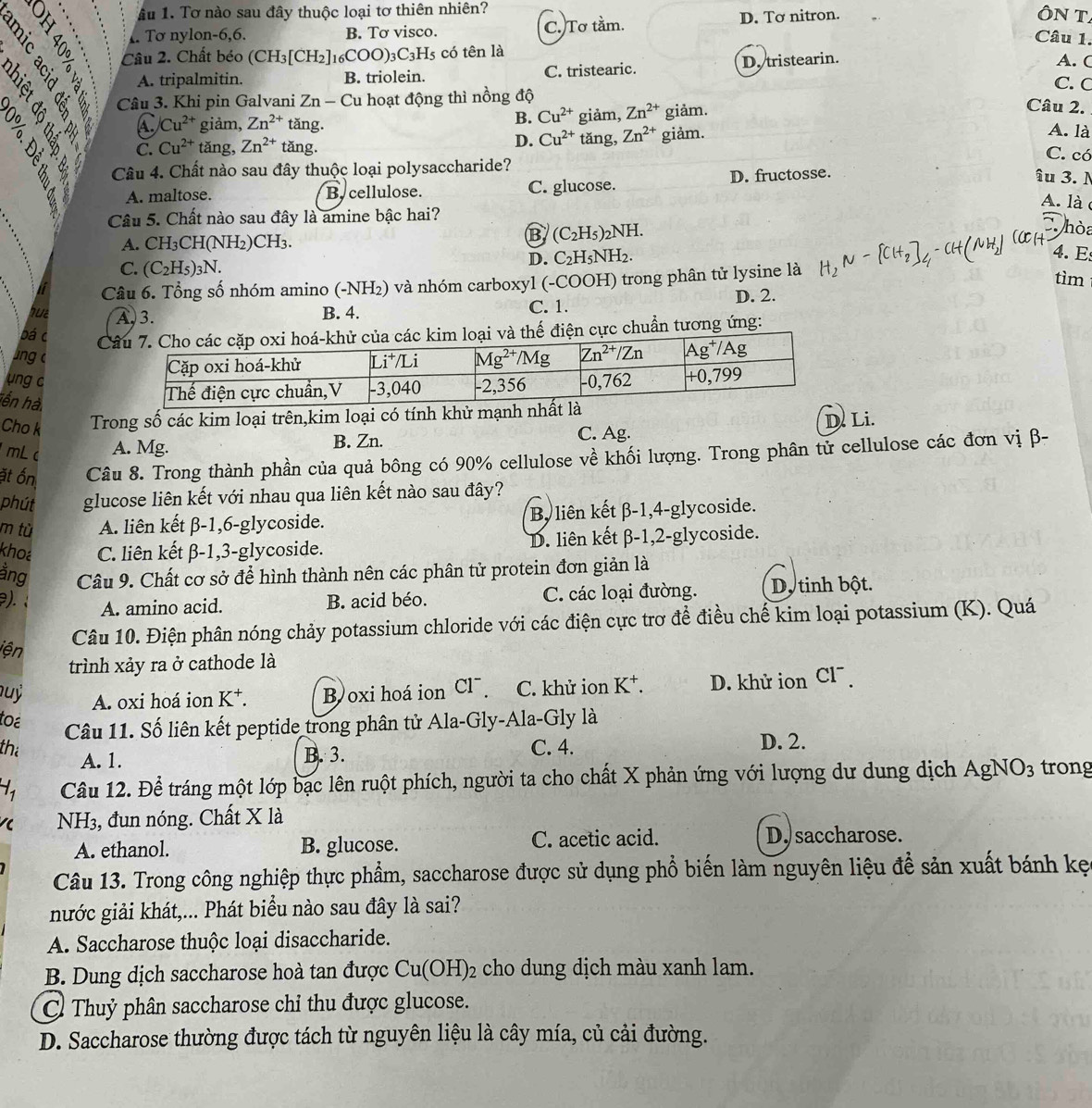 ầu 1. Tơ nào sau đây thuộc loại tơ thiên nhiên?
Tơ nylon-6,6. B. Tơ visco. C. Tơ tằm. D. Tơ nitron.
ÔN T
Câu 1.
Câu 2. Chất béo (CH_3[CH_2]_16COO)_3C_3H_5 có tên là A. C
A. tripalmitin. B. triolein. C. tristearic. D. tristearin.
C. C
？
Câu 3. Khi pin Galvani Zn-Cu 1 hoạt động thì nồng độ
B. Cu^(2+) giảm, Zn^(2+) giảm.
Câu 2.
C /Cu^(2+) giảm, Zn^(2+) tǎng. A. là
D. Cu^(2+)
C. Cu^(2+) tǎng, Zn^(2+) tǎng. tǎng, Zn^(2+) giảm.
C. có
Câu 4. Chất nào sau đây thuộc loại polysaccharide?
A. maltose. By cellulose. C. glucose. D. fructosse.
îu 3. N
A. là
Câu 5. Chất nào sau đây là amine bậc hai?
hòa
A. CH₃CH(NH₂)CH₃.
B (C_2H_5)_2NH. 4.  E
D. C_2H_5NH_2.
C. (C_2H_5)_3N. tìm
Câu 6. Tổng số nhóm amino (-NH₂) và nhóm carboxyl (-COOH) trong phân tử lysine là
but A, 3. B. 4. C. 1. D. 2.
bá c Cvà thế điện cực chuẩn tương ứng:
ng 
ung c
hến hà.
Cho k Trong số các kim loại trên,kim loại có tính khử mạnh
mL c A. Mg. B. Zn. C. Ag. D. Li.
ặt ốn Câu 8. Trong thành phần của quả bông có 90% cellulose về khối lượng. Trong phân tử cellulose các đơn vị β-
phút glucose liên kết với nhau qua liên kết nào sau đây?
m tù A. liên kết β-1,6-glycoside. By liên kết β-1,4-glycoside.
khoa C. liên kết β-1,3-glycoside. D. liên kết β-1,2-glycoside.
ằng Câu 9. Chất cơ sở để hình thành nên các phân tử protein đơn giản là
). A. amino acid. B. acid béo. C. các loại đường. D. tinh bột.
Câu 10. Điện phân nóng chảy potassium chloride với các điện cực trơ để điều chế kim loại potassium (K). Quá
iện
trình xảy ra ở cathode là
uỷ A. oxi hoá ion K^+. B oxi hoá ion Cl . C. khử ion K^+. D. khử ion Cl  
toa
Câu 11. Số liên kết peptide trong phân tử Ala-Gly-Ala-Gly là
the C. 4. D. 2.
A. 1. B. 3.
H_1 Câu 12. Để tráng một lớp bạc lên ruột phích, người ta cho chất X phản ứng với lượng dư dung dịch AgNO_3 trong
    
NH3, đun nóng. Chất X là
A. ethanol. B. glucose. C. acetic acid. D. saccharose.
Câu 13. Trong công nghiệp thực phẩm, saccharose được sử dụng phổ biến làm nguyên liệu để sản xuất bánh kẹ
nước giải khát,... Phát biểu nào sau đây là sai?
A. Saccharose thuộc loại disaccharide.
B. Dung dịch saccharose hoà tan được Cu(OH)_2 cho dung dịch màu xanh lam.
C Thuỷ phân saccharose chỉ thu được glucose.
D. Saccharose thường được tách từ nguyên liệu là cây mía, củ cải đường.