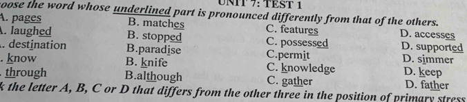 TEST 1
coose the word whose underlined part is pronounced differently from that of the others.
A. pages B. matches C. features D. accesses
. laughed B. stopped C. possessed D. supported
. destination B.paradise C.permit D. simmer
. know B. knife C. knowledge D. keep
through B.although C. gather D. father
k the letter A, B, C or D that differs from the other three in the position of primary stress