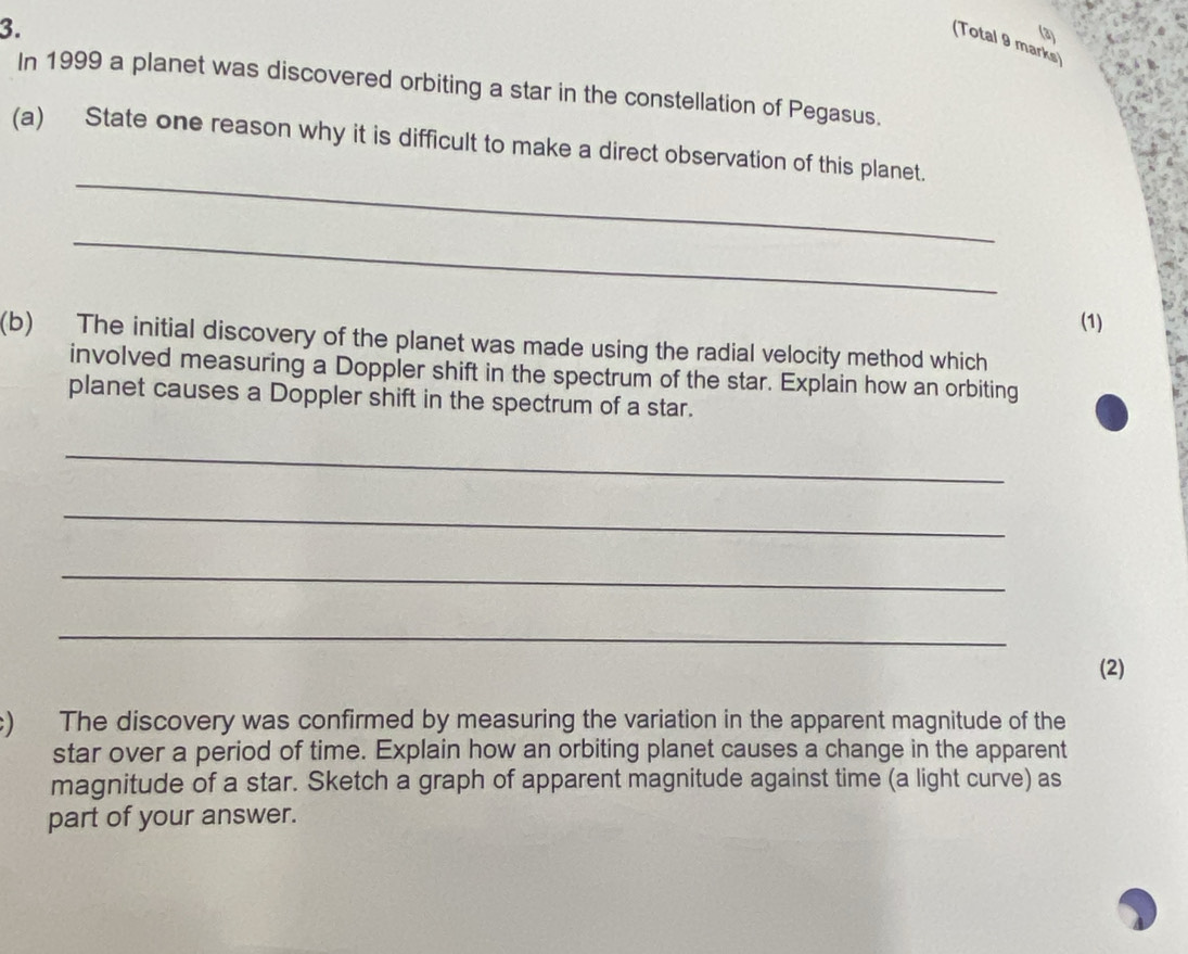 (Total 9 marks) 
In 1999 a planet was discovered orbiting a star in the constellation of Pegasus. 
_ 
(a) State one reason why it is difficult to make a direct observation of this planet. 
_ 
(1) 
(b) The initial discovery of the planet was made using the radial velocity method which 
involved measuring a Doppler shift in the spectrum of the star. Explain how an orbiting 
planet causes a Doppler shift in the spectrum of a star. 
_ 
_ 
_ 
_ 
(2) 
c) The discovery was confirmed by measuring the variation in the apparent magnitude of the 
star over a period of time. Explain how an orbiting planet causes a change in the apparent 
magnitude of a star. Sketch a graph of apparent magnitude against time (a light curve) as 
part of your answer.