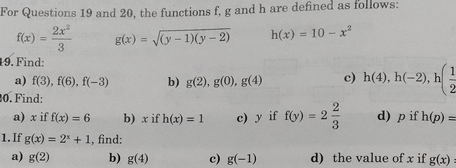 For Questions 19 and 20, the functions f, g and h are defined as follows:
f(x)= 2x^2/3 
g(x)=sqrt((y-1)(y-2))
h(x)=10-x^2
19. Find: 
a) f(3), f(6), f(-3) b) g(2), g(0), g(4)
c) h(4), h(-2), h( 1/2 
0. Find: 
a) x if f(x)=6 b) x if h(x)=1 c) y if f(y)=2 2/3  d) p if h(p)=
1. If g(x)=2^x+1 , find: 
a) g(2) b) g(4) c) g(-1) d) the value of x if g(x)