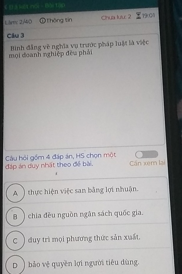 # Đ a kết noi - Bài tạp
Làm: 2/40 Tông tin Chưa lưu: 2 19:01 
Câu 3
Bình đẳng về nghĩa vụ trước pháp luật là việc
mọi doanh nghiệp đều phải
Câu hỏi gồm 4 đáp án, HS chọn một
đáp án duy nhất theo để bài. Cần xem lai
A ) thực hiện việc san bằng lợi nhuận.
B ) chia đều nguồn ngân sách quốc gia.
C ) duy trì mọi phương thức sản xuất.
D )bảo vệ quyền lợi người tiêu dùng.