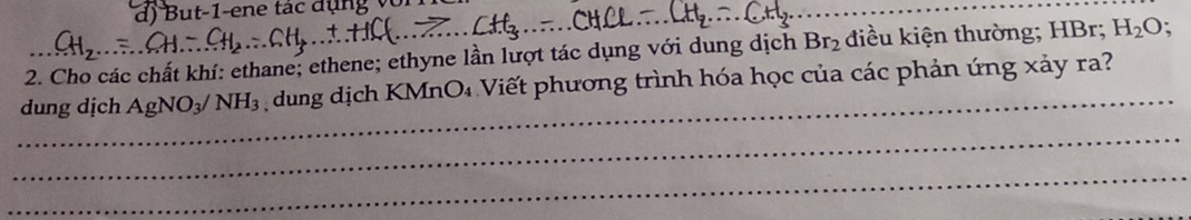 But-1-ene tác đụng với 
2. Cho các chất khí: ethane; ethene; ethyne lần lượt tác dụng với dung dịch Br_2 điều kiện thường; HBr; H_2C ); 
_ 
dung dịch AgNO_3/ NH_3 dung dịch KMnO₄ Viết phương trình hóa học của các phản ứng xảy ra? 
_ 
_