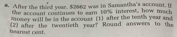 After the third year, $2662 was in Samantha’s account. If 
the account continues to earn 10% interest, how much 
money will be in the account (1) after the tenth year and 
(2) after the twentieth year? Round answers to the 
nearest cent.