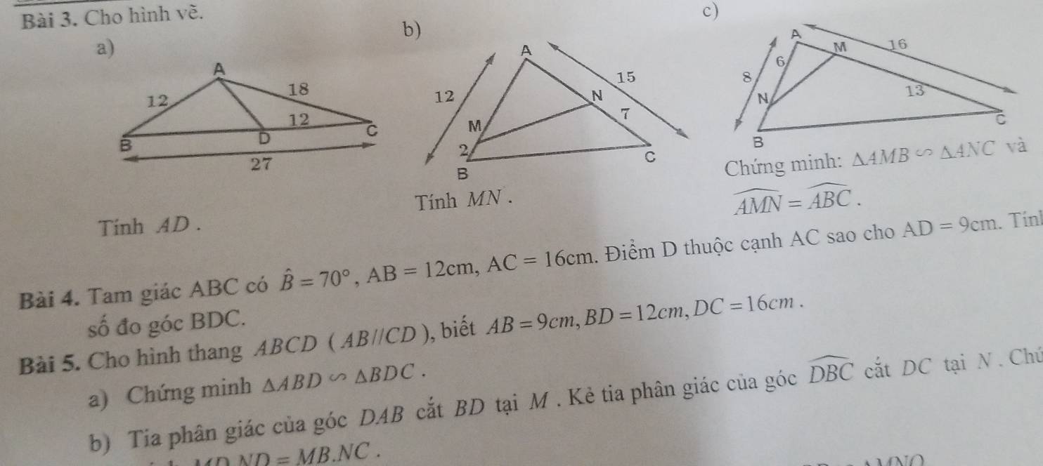 Cho hình về. c)
a)
Chứng minh: 
Tính MN .
widehat AMN=widehat ABC.
Tinh AD .
Bài 4. Tam giác ABC có hat B=70°,AB=12cm,AC=16cm. Điểm D thuộc cạnh AC sao cho AD=9cm. Tính
số đo góc BDC.
Bài 5. Cho hình thang ABCD (AB//CD) ), biết AB=9cm,BD=12cm,DC=16cm.
a) Chứng minh △ ABD∽ △ BDC.
b) Tia phân giác của góc DAB cắt BD tại M . Kẻ tia phân giác của góc widehat DBC cắt DC tại N . Chú
nND=MB.NC.