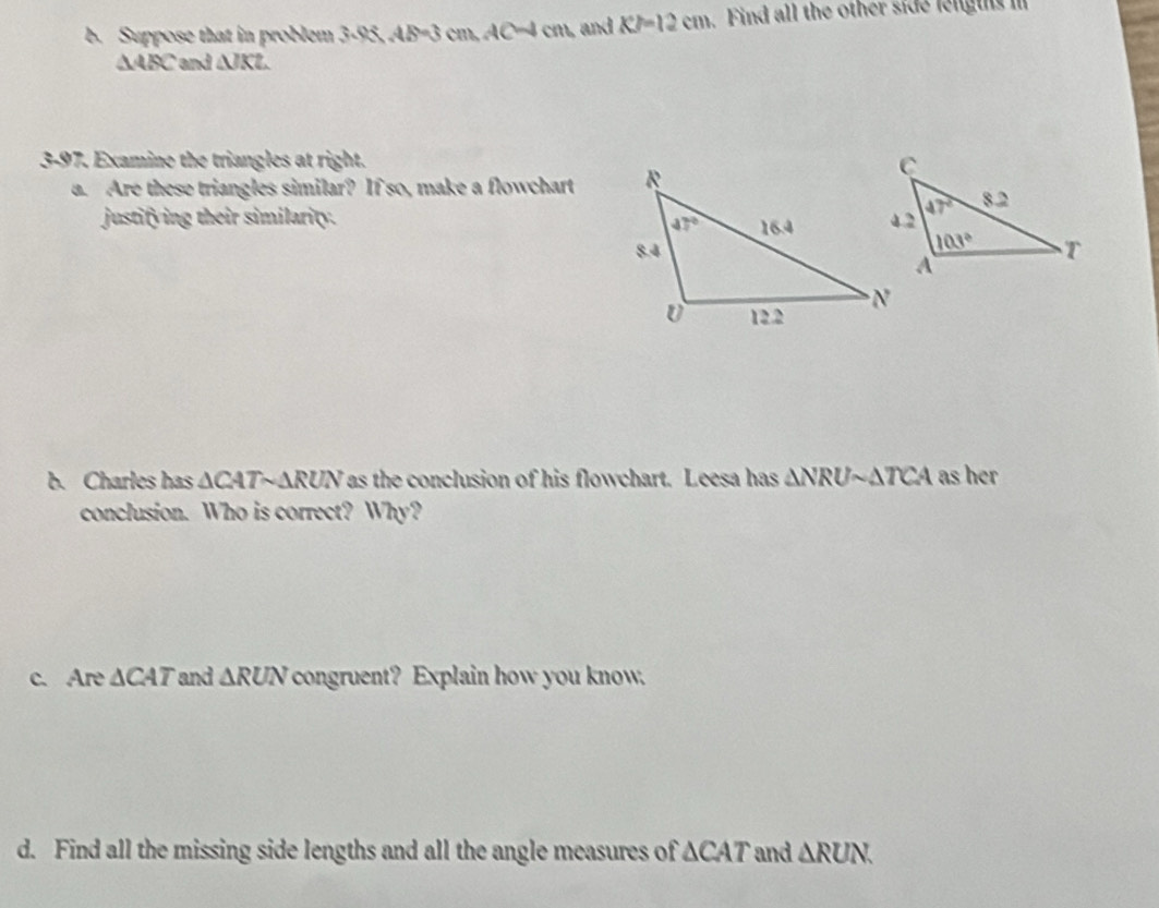 Suppose that in problem 3.95,4.8=3cm,AC=4cm and KJ=12cm. Find all the other side length i
△ ABC and △ JKL
3-97. Examine the triangles at right.
a. Are these triangles similar? If so, make a flowchart 
justifying their similarity. 
b. Charles has △ CATsim △ RUN as the conclusion of his flowchart. Leesa has △ NRUsim △ TCA as her
conclusion. Who is correct? Why?
c. Are △ CAT and △ RUN congruent? Explain how you know.
d. Find all the missing side lengths and all the angle measures of △ CAT and △ RUN.